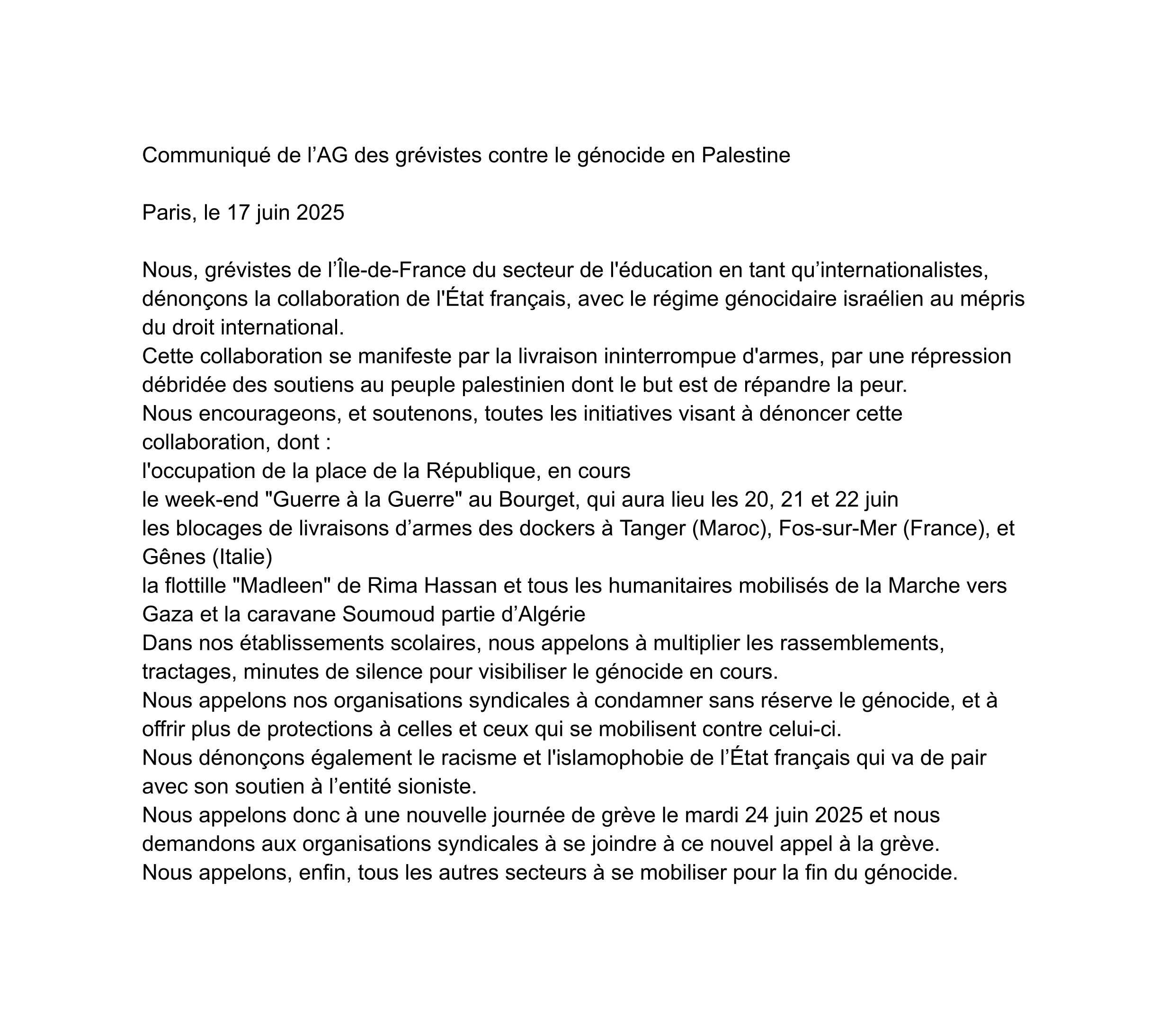 Communiqué de l’AG des grévistes contre le génocide en Palestine Paris, le 17 juin 2025 Nous, grévistes de l’Île-de-France du secteur de l'éducation en tant qu’internationalistes, dénonçons la collaboration de l'État français, avec le régime génocidaire israélien au mépris du droit international. Cette collaboration se manifeste par la livraison ininterrompue d'armes, par une répression débridée des soutiens au peuple palestinien dont le but est de répandre la peur. Nous encourageons, et soutenons, toutes les initiatives visant à dénoncer cette collaboration, dont : • l'occupation de la place de la République, en cours • le week-end "Guerre à la Guerre" au Bourget, qui aura lieu les 20, 21 et 22 juin • les blocages de livraisons d’armes des dockers à Tanger (Maroc), Fos-sur-Mer (France), et Gênes (Italie) • la flottille "Madleen" de Rima Hassan et tous les humanitaires mobilisés de la Marche vers Gaza et la caravane Soumoud partie d’Algérie Dans nos établissements scolaires, nous appelons à multiplier les rassemblements, tractages, minutes de silence pour visibiliser le génocide en cours. Nous appelons nos organisations syndicales à condamner sans réserve le génocide, et à offrir plus de protections à celles et ceux qui se mobilisent contre celui-ci. Nous dénonçons également le racisme et l'islamophobie de l’État français qui va de pair avec son soutien à l’entité sioniste. Nous appelons donc à une nouvelle journée de grève le mardi 24 juin 2025 et nous demandons aux organisations syndicales à se joindre à ce nouvel appel à la grève. Nous appelons, enfin, tous les autres secteurs à se mobiliser pour la fin du génocide.